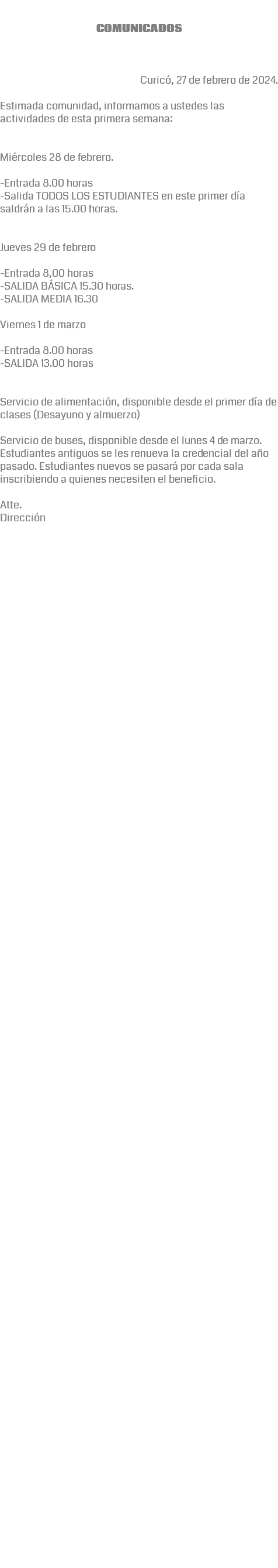 &nbsp;COMUNICADOS Curicó, 27 de febrero de 2024. Estimada comunidad, informamos a ustedes las actividades de esta primera semana: Miércoles 28 de febrero. -Entrada 8.00 horas -Salida TODOS LOS ESTUDIANTES en este primer día saldrán a las 15.00 horas. Jueves 29 de febrero -Entrada 8,00 horas -SALIDA BÁSICA 15.30 horas. -SALIDA MEDIA 16.30 Viernes 1 de marzo -Entrada 8.00 horas -SALIDA 13.00 horas Servicio de alimentación, disponible desde el primer día de clases (Desayuno y almuerzo) Servicio de buses, disponible desde el lunes 4 de marzo. Estudiantes antiguos se les renueva la credencial del año pasado. Estudiantes nuevos se pasará por cada sala inscribiendo a quienes necesiten el beneficio. Atte. Dirección Estimada Comunidad Educativa: En el marco de la búsqueda constante por mejorar nuestro quehacer e instrumentos de trabajo, en beneficio de una buena convivencia escolar, adjunto envío las recientes modificaciones y/o actualizaciones a nuestro Reglamento Interno. Solicito máxima difusión a toda nuestra comunidad educativa. Ante cualquier observación y/o consulta al respecto, siempre estaremos dispuestos a dialogar en nuestro Departamento de Convivencia. 